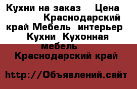 Кухни на заказ  › Цена ­ 11 700 - Краснодарский край Мебель, интерьер » Кухни. Кухонная мебель   . Краснодарский край